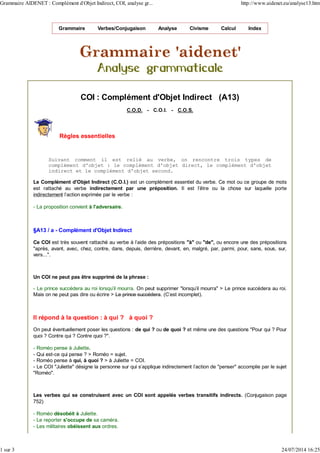 Grammaire Verbes/Conjugaison Analyse Civisme Calcul Index
COI : Complément d'Objet Indirect (A13)
C.O.D. - C.O.I. - C.O.S.
Règles essentielles
Suivant comment il est relié au verbe, on rencontre trois types de
complément d'objet : le complément d'objet direct, le complément d'objet
indirect et le complément d'objet second.
Le Complément d'Objet Indirect (C.O.I.) est un complément essentiel du verbe. Ce mot ou ce groupe de mots
est rattaché au verbe indirectement par une préposition. Il est l'être ou la chose sur laquelle porte
indirectement l'action exprimée par le verbe :
- La proposition convient à l'adversaire.
§A13 / a - Complément d'Objet Indirect
Ce COI est très souvent rattaché au verbe à l'aide des prépositions "à" ou "de", ou encore une des prépositions
"après, avant, avec, chez, contre, dans, depuis, derrière, devant, en, malgré, par, parmi, pour, sans, sous, sur,
vers...".
Un COI ne peut pas être supprimé de la phrase :
- Le prince succédera au roi lorsqu'il mourra. On peut supprimer "lorsqu'il mourra" > Le prince succédera au roi.
Mais on ne peut pas dire ou écrire > Le prince succédera. (C'est incomplet).
Il répond à la question : à qui ? à quoi ?
On peut éventuellement poser les questions : de qui ? ou de quoi ? et même une des questions "Pour qui ? Pour
quoi ? Contre qui ? Contre quoi ?".
- Roméo pense à Juliette.
- Qui est-ce qui pense ? > Roméo = sujet.
- Roméo pense à qui, à quoi ? > à Juliette = COI.
- Le COI "Juliette" désigne la personne sur qui s'applique indirectement l'action de "penser" accomplie par le sujet
"Roméo".
Les verbes qui se construisent avec un COI sont appelés verbes transitifs indirects. (Conjugaison page
752)
- Roméo désobéit à Juliette.
- Le reporter s'occupe de sa caméra.
- Les militaires obéissent aux ordres.
Grammaire AIDENET : Complément d'Objet Indirect, COI, analyse gr... http://www.aidenet.eu/analyse13.htm
1 sur 3 24/07/2014 16:25
 