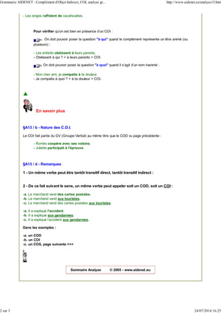 - Les singes raffolent de cacahouètes.
Pour vérifier qu'on est bien en présence d'un COI :
On doit pouvoir poser la question "à qui" quand le complément représente un être animé (ou
plusieurs) :
- Les enfants obéissent à leurs parents.
- Obéissent à qui ? > à leurs parents > COI.
On doit pouvoir poser la question "à quoi" quand il s'agit d'un nom inanimé :
- Mon cher ami, je compatis à ta douleur.
- Je compatis à quoi ? > à ta douleur > COI.
En savoir plus
§A13 / b - Nature des C.O.I.
Le COI fait partie du GV (Groupe Verbal) au même titre que le COD vu page précédente :
- Roméo coopère avec ses voisins.
- Juliette participait à l'épreuve.
§A13 / d - Remarques
1 - Un même verbe peut être tantôt transitif direct, tantôt transitif indirect :
2 - De ce fait suivant le sens, un même verbe peut appeler soit un COD, soit un COI :
-a. Le marchand vend des cartes postales.
-b. Le marchand vend aux touristes.
-c. Le marchand vend des cartes postales aux touristes.
-a. Il a expliqué l'accident.
-b. Il a expliqué aux gendarmes.
-c. Il a expliqué l'accident aux gendarmes.
Dans les exemples :
-a. un COD
-b. un COI
-c. un COS, page suivante >>>
Sommaire Analyse © 2005 - www.aidenet.eu
Grammaire AIDENET : Complément d'Objet Indirect, COI, analyse gr... http://www.aidenet.eu/analyse13.htm
2 sur 3 24/07/2014 16:25
 