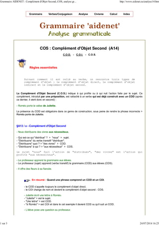 Grammaire Verbes/Conjugaison Analyse Civisme Calcul Index
COS : Complément d'Objet Second (A14)
C.O.D. - C.O.I. - C.O.S.
Règles essentielles
Suivant comment il est relié au verbe, on rencontre trois types de
complément d'objet : le complément d'objet direct, le complément d'objet
indirect et le complément d'objet second.
Le Complément d'Objet Second (C.O.S.) indique à qui profite ou à qui nuit l'action faite par le sujet. Ce
complément, introduit par une préposition, est rattaché à un verbe qui est déjà construit avec un COD (après
ce dernier, il vient donc en second) :
- Roméo porte la valise de Juliette.
La présence du COD est obligatoire dans ce genre de construction, sous peine de rendre la phrase incorrecte >
Roméo porte de Juliette.
§A13 / a - Complément d'Objet Second
- Nous distribuons des vivres aux nécessiteux.
- Qui est-ce qui "distribue" ? > "nous" > sujet.
- "Distribuons" du verbe transitif "distribuer".
- "Distribuons" quoi ? > "des vivres" > COD.
- "Distribuons" à qui ? > "aux nécessiteux" > COS.
Le sujet "nous" fait l'action de "distribuer", "des vivres" est l'action qui
profite "aux nécessiteux".
- Le professeur apprend la grammaire aux élèves.
- Le professeur (sujet) apprend (verbe transitif) la grammaire (COD) aux élèves (COS).
- Il offre des fleurs à sa fiancée.
En résumé : Quand une phrase comprend un COD et un COI.
- le COD s'appelle toujours le complément d'objet direct.
- le COI change de nom et devient le complément d'objet second : COS.
- Juliette écrit une lettre à Roméo.
- "Juliette" > est le sujet.
- "Une lettre" > est COD.
- "à Roméo" > est COI et dans le cet exemple il devient COS vu qu'il suit un COD.
- L'élève pose une question au professeur.
Grammaire AIDENET : Complément d'Objet Second, COS, analyse gr... http://www.aidenet.eu/analyse14.htm
1 sur 3 24/07/2014 16:25
 