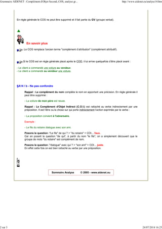 En règle générale le COS ne peut être supprimé et il fait partie du GV (groupe verbal).
En savoir plus
Le COS remplace l'ancien terme "complément d'attribution" (complément attributif).
Si le COS est en règle générale placé après le COD, il lui arrive quelquefois d'être placé avant :
- Le client a commandé une voiture au vendeur.
- Le client a commandé au vendeur une voiture.
§A14 / b - Ne pas confondre
Rappel : Le complément du nom complète le nom en apportant une précision. En règle générale il
peut être supprimé :
- La voiture de mon père est neuve.
Rappel : Le Complément d'Objet Indirect (C.O.I.) est rattaché au verbe indirectement par une
préposition. Il est l'être ou la chose sur qui porte indirectement l'action exprimée par le verbe :
- La proposition convient à l'adversaire.
Exemple :
- Le fils du notaire dialogue avec son ami.
Posons la question :"Le fils" de qui ? > "du notaire" = COI... faux.
Car en posant la question "de qui", à partir du nom "le fils", on a simplement découvert que le
groupe de mots "du notaire" est complément de nom.
Posons la question :"dialogue" avec qui ? > "son ami" = COI... juste.
En effet cette fois on est bien rattaché au verbe par une préposition.
Sommaire Analyse © 2005 - www.aidenet.eu
Grammaire AIDENET : Complément d'Objet Second, COS, analyse gr... http://www.aidenet.eu/analyse14.htm
2 sur 3 24/07/2014 16:25
 