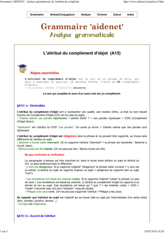 Grammaire Verbes/Conjugaison Analyse Civisme Calcul Index
L'attribut du complément d'objet (A15)
Règles essentielles
L'attribut du complément d'objet est un mot ou un groupe de mots, qui
sert à exprimer la qualité, la manière d'être, l'état du CO (Complément
d'Objet).
- Ce conteur rendit l'histoire amusante.
Le mot qui complète le sens d'un autre mot est un complément.
§A15 / a - Généralités
L'attribut du complément d'objet sert à représenter une qualité, une manière d'être, un état du nom faisant
fonction de Complément d'Objet (CO) (et non plus du sujet) :
- Charles estime ces paroles injurieuses > estime QUOI ? > ces paroles injurieuses = COD (Complément
d'Objet Direct).
"injurieuses" est l'attribut du COD "ces paroles". On aurait pu écrire > Charles estime que ces paroles sont
injurieuses.
L'attribut du complément d'objet est obligatoire dans la phrase et ne pouvant être supprimé, se trouve ainsi
différencié de l'attribut du sujet :
- Séverine a trouvé Julien charmant. (Si on supprime l'attribut "charmant" > la phrase est inachevée : Séverine a
trouvé Julien).
- Marius trouve son fils malade. (On ne peut pas dire : Marius trouve son fils).
Ne pas confondre et vérification
Le paragraphe ci-dessus est très important et, dans le doute entre attribut du sujet et attribut du
CO, on peut facilement faire la différence :
- L'ours est dangereux. Si je supprime l'adjectif "dangereux" la phrase reste correcte > L'ours est
un animal. (L'attribut du sujet se rapporte toujours au sujet > dangereux se rapporte bien au sujet
"ours").
- Les inondations ont laissé les sinistrés ruinés. Si je supprime l'adjectif "ruinés" la phrase n'a plus
de sens > Les inondations ont laissé les sinistrés. (L'attribut du complément d'objet se rapporte à ce
dernier et non au sujet. Ces inondations ont laissé qui ? quoi ? > les sinistrés ruinés > COD >
"ruinés" s'accorde avec son nom "sinistrés", masculin pluriel).
- Philippe a les yeux verts. (On ne peut pas supprimer l'attribut > Philippe a les yeux).
Se rappeler que l'attribut du sujet est l'adjectif qui se trouve relié au sujet par l'intermédiaire d'un verbe d'état
(être, sembler, paraître, devenir...) :
- Ce tigre est majestueux.
§A15 / b - Accord de l'attribut
Grammaire AIDENET : Analyse grammaticale de l'attribut du compléme... http://www.aidenet.eu/analyse15.htm
1 sur 4 24/07/2014 16:26
 