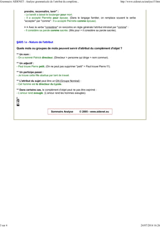 prendre, reconnaître, tenir" :
- Le bandit a laissé le boulanger pour mort.
- Il a accepté Pierrette pour épouse. (Dans le langage familier, on remplace souvent le verbe
"accepter" par "comme" : Il a accepté Pierrette comme épouse).
> > Avec le verbe "considérer" on rencontre en règle générale l'attribut introduit par "comme" :
- Il considère sa parole comme sacrée. (Mis pour > il considère sa parole sacrée).
§A05 / e - Nature de l'attribut
Quels mots ou groupes de mots peuvent servir d'attribut du complément d'objet ?
** Un nom :
- On a nommé Patrick directeur. (Directeur > personne qui dirige > nom commun).
** Un adjectif :
- Paul trouve Pierre petit. (On ne peut pas supprimer "petit" > Paul trouve Pierre !!!).
** Un participe passé :
- Je trouve cette fille abattue par tant de travail.
** L'attribut du sujet peut être un GN (Groupe Nominal) :
- Cet homme est le directeur du Lycée.
** Dans certains cas, le complément d’objet peut ne pas être exprimé :
- L'amour rend aveugle. (L'amour rend les hommes aveugles).
Sommaire Analyse © 2005 - www.aidenet.eu
Grammaire AIDENET : Analyse grammaticale de l'attribut du compléme... http://www.aidenet.eu/analyse15.htm
3 sur 4 24/07/2014 16:26
 