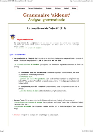 Grammaire Verbes/Conjugaison Analyse Civisme Calcul Index
Le complément de l'adjectif (A16)
Règles essentielles
Le complément de l'adjectif est un mot (ou groupe de mots) qui complète
le sens de l'adjectif qu'il accompagne. Il fait partie du GA (Groupe
adjectival) :
- Cet homme est avide de succès.
§A16 / a - Généralités
Le complément de l'adjectif ainsi nommé car il apporte une information supplémentaire à un adjectif,
auquel il est lié par une préposition "à, de" et quelquefois "en, par, pour".
- Il a acheté une tonne de charbon. (On apporte une information importante concernant le nom "une
tonne").
Ce complément peut être non essentiel (absent de la phrase) sans commettre une faute
au point de vue strictement grammatical :
- Germaine est veuve.
- Germaine est veuve d'un gendarme. (On peut constater combien le complément de
l'adjectif "d'un gendarme" modifie le sens de la phrase, même s'il n'est pas grammaticalement
indispensable).
Ce complément peut être "essentiel" (indispensable) pour sauvegarder le sens de la
phrase :
- Julien était désireux de plaire. (Julien était désireux > phrase incorrecte).
Jamais d'accord (ni en genre ni en nombre) du complément avec l'adjectif qu'il accompagne :
- La mariée semblait heureuse du voyage. (Le complément "du voyage" masc. sing. > alors que l'adjectif
"heureuse" fém. sing.).
- Un pré plein de taupes. (Le complément "taupes" est fém. plur. > alors que l'adjectif "plein" est masc.
sing.).
Important : L'adjectif ne peut pas être complété par un autre adjectif.
Grammaire AIDENET : Le complément de l'adjectif http://www.aidenet.eu/analyse16.htm
1 sur 3 24/07/2014 16:26
 