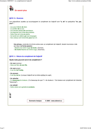 En savoir plus
§A16 / b - Nuances
Les prépositions usuelles qui accompagnent le complément de l'adjectif sont "à, de" et quelquefois "en, par,
pour" :
- Les yeux brillants de désir.
- Le portillon de la cour.
- Les tribunes pleines de spectateurs.
- Les légumes sont riches en protéines.
- Cette mine est riche en platine.
- Ce bandit est célèbre par ses braquages.
- Ces coteaux sont renommés pour leur vin.
Une phrase, construite à la forme active avec un complément de l'adjectif, devient incorrecte si elle
est mise à la forme passive :
- Maxime est rentré rouge de honte. (Correct).
- De honte Maxime est rentré rouge. (Incorrect).
§A16 / c - Nature du complément de l'adjectif
Quels mots peuvent servir de complément ?
- Un nom commun :
- Clara est fière de son fils.
- Un nom propre :
- Il est fier de Freddy.
- Un pronom :
- Il est fier de lui. (Lorsque l'adjectif est lui-même attribut du sujet).
- Un adverbe :
- Il a beaucoup de douleurs. (Il a beaucoup de quoi ? > de douleurs > "de douleurs est complément de l'adverbe
"beaucoup").
- Un infinitif :
- Cette voiture est agréable à conduire.
Sommaire Analyse © 2005 - www.aidenet.eu
Grammaire AIDENET : Le complément de l'adjectif http://www.aidenet.eu/analyse16.htm
2 sur 3 24/07/2014 16:26
 