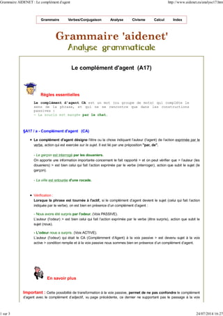Grammaire Verbes/Conjugaison Analyse Civisme Calcul Index
Le complément d'agent (A17)
Règles essentielles
Le complément d'agent CA est un mot (ou groupe de mots) qui complète le
sens de la phrase, et qui ne se rencontre que dans les constructions
passives :
- La souris est mangée par le chat.
§A17 / a - Complément d'agent (CA)
Le complément d'agent désigne l'être ou la chose indiquant l'auteur (l'agent) de l'action exprimée par le
verbe, action qui est exercée sur le sujet. Il est lié par une préposition "par, de".
- Le garçon est interrogé par les douaniers.
On apporte une information importante concernant le fait rapporté > et on peut vérifier que > l'auteur (les
douaniers) > est bien celui qui fait l'action exprimée par le verbe (interroger), action que subit le sujet (le
garçon).
- La ville est entourée d'une rocade.
Vérification :
Lorsque la phrase est tournée à l'actif, si le complément d'agent devient le sujet (celui qui fait l'action
indiquée par le verbe), on est bien en présence d'un complément d'agent :
- Nous avons été surpris par l'odeur. (Voix PASSIVE).
L'auteur (l'odeur) > est bien celui qui fait l'action exprimée par le verbe (être surpris), action que subit le
sujet (nous).
- L'odeur nous a surpris. (Voix ACTIVE).
L'auteur (l'odeur) qui était le CA (Complémment d'Agent) à la voix passive > est devenu sujet à la voix
active > condition remplie et à la voix passive nous sommes bien en présence d'un complément d'agent.
En savoir plus
Important : Cette possibilité de transformation à la voix passive, permet de ne pas confondre le complément
d'agent avec le complément d'adjectif, vu page précédente, ce dernier ne supportant pas le passage à la voix
Grammaire AIDENET : Le complément d'agent http://www.aidenet.eu/analyse17.htm
1 sur 3 24/07/2014 16:27
 
