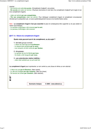 passive :
- Cet homme est avide de succès. (Complément d'adjectif, voix active).
- De succès est avide cet homme. (Tournure incorrecte et c'est bien d'un complément d'adjectif qu'il s'agit et non
d'un complément d'agent).
- Julien est admiré par ses compatriotes.
- Par ses compatriotes Julien est admiré. Pour distinguer complément d'agent et complément circonstanciel
introduit par la préposition par, on aura systématiquement recours à la transformation active.
Note : Le complément d'agent n'est pas essentiel et peut en conséquence être supprimé ou ne pas exister et
rester sous-entendu :
- Le panneau d'affichage a été renversé par le vent.
- Le panneau d'affichage a été renversé.
§A17 / b - Nature du complément d'agent
Quels mots peuvent servir de complément, ou de sujet ?
1 - Un nom (groupe nominal) :
- L'élève est interrogé par le professeur.
- Le blessé était paralysé par le venin.
- Les remparts ont été construits par Vauban.
2 - Un pronom :
- Le gardien de but fut félicité par tous.
- Ce stade a été inaugurée par nous.
3 - une subordonnée relative indéfinie :
- Julien était satisfait par ce qu'il avait fait.
Le complément d'agent peut représenter un nom animé ou une chose et même un nom abstrait :
- L'élève est puni par le Directeur. (Nom animé).
- La ville est protégée par des remparts. (Nom de chose).
- Sa fiancée est brisée par l'émotion. (Nom abstrait).
Sommaire Analyse © 2005 - www.aidenet.eu
Grammaire AIDENET : Le complément d'agent http://www.aidenet.eu/analyse17.htm
2 sur 3 24/07/2014 16:27
 