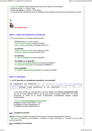 - Corinne part demain. (Sans préposition étant donné que "demain" est un adverbe).
- Qui est-ce qui part ? > Corinne = sujet.
- Corinne part quand ? > demain = CC de temps.
- Le CC apporte des informations sur les circonstances dans lesquelles se déroule l'action exprimée par le verbe.
En savoir plus
§A18 / c - Nature du Complément Circonstanciel
Le CC qui fait partie du GV (Groupe Verbal) peut être :
- Un nom propre ou un nom commun :
- Patrick chantera ce soir. Il chantera QUAND ?
- Patrick chantera avec Alain. Il chantera AVEC QUI ?
- Un pronom :
- Colette s'adressera à vous. Elle s'adressera À QUI ?
- Ils joueront avec eux. Ils joueront AVEC QUI ?
- Un adverbe :
- Ils viendront sûrement. Ils viendront QUAND ?
- Un infinitif, ou un gérondif :
- Ils mendient du pain pour survivre. Ils mendient POURQUOI ?
- Ils s'avançaient en souriant. Ils s'avançaient COMMENT ?
- Une proposition :
- Ils plongeront dès qu'ils seront équipés. Ils plongeront QUAND ?
§A18 / d - Remarques
1 - Le CC peut être un complément essentiel ou non essentiel :
Les compléments non essentiels qui font référence en particulier aux compléments
circonstanciels (nom traditionnel, mais avec des approches différentes)... sont
toutefois analysés comme essentiels ou non essentiels suivant le sens et la
construction de la phrase.
Le fait d'être introduit par une préposition, fait qu'on l'appelle aussi Groupe prépositionnel (GP),
qui suit le Groupe Nominal (GN) et qui fait alors partie du groupe verbal (GV). Ce dernier
comprenant le "verbe" et le "groupe prépositionnel", éventuellement plusieurs "groupes
prépositionnels" :
- Mes amis sont partis à la mer pour la semaine.
En gras le Groupe verbal. (Verbe + 2 GP).
En souligné le Groupe Prépositionnel n°1.
En italique le Groupe Prépositionnel n°2.
Complément essentiel
Quand il n'est pas possible de le supprimer sans rendre la phrase grammaticalement incorrecte :
- Mon frère va à Toulouse. (Si on supprime : à Toulouse > il reste > Mon frère va. > incorrect > le CC ne peut
pas être supprimé).
Complément non essentiel
Grammaire AIDENET : Complément Circonstanciel http://www.aidenet.eu/analyse18.htm
2 sur 4 24/07/2014 16:27
 