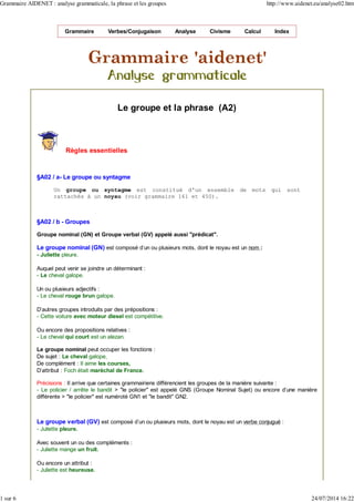 Grammaire Verbes/Conjugaison Analyse Civisme Calcul Index
Le groupe et la phrase (A2)
Règles essentielles
§A02 / a- Le groupe ou syntagme
Un groupe ou syntagme est constitué d'un ensemble de mots qui sont
rattachés à un noyau (voir grammaire 161 et 450).
§A02 / b - Groupes
Groupe nominal (GN) et Groupe verbal (GV) appelé aussi "prédicat".
Le groupe nominal (GN) est composé d'un ou plusieurs mots, dont le noyau est un nom :
- Juliette pleure.
Auquel peut venir se joindre un déterminant :
- Le cheval galope.
Un ou plusieurs adjectifs :
- Le cheval rouge brun galope.
D'autres groupes introduits par des prépositions :
- Cette voiture avec moteur diesel est compétitive.
Ou encore des propositions relatives :
- Le cheval qui court est un alezan.
Le groupe nominal peut occuper les fonctions :
De sujet : Le cheval galope,
De complément : Il aime les courses,
D'attribut : Foch était maréchal de France.
Précisions : Il arrive que certaines grammairiens différencient les groupes de la manière suivante :
- Le policier / arrête le bandit > "le policier" est appelé GNS (Groupe Nominal Sujet) ou encore d'une manière
différente > "le policier" est numéroté GN1 et "le bandit" GN2.
Le groupe verbal (GV) est composé d'un ou plusieurs mots, dont le noyau est un verbe conjugué :
- Juliette pleure.
Avec souvent un ou des compléments :
- Juliette mange un fruit.
Ou encore un attribut :
- Juliette est heureuse.
Grammaire AIDENET : analyse grammaticale, la phrase et les groupes http://www.aidenet.eu/analyse02.htm
1 sur 6 24/07/2014 16:22
 