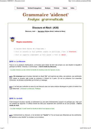 Grammaire Verbes/Conjugaison Analyse Civisme Calcul Index
Discours et Récit (A30)
Discours, récit - Narration (Styles direct, indirect et libre)
Règles essentielles
Il existe deux façons de s'exprimer :
- Soit on raconte un fait présent auquel on participe, c'est le discours.
- Soit on rapporte simplement un fait passé : c'est un récit.
§A30 / a - Le discours
Face à un ou plusieurs interlocuteurs, un locuteur peut choisir de tenir des propos sur une situation à laquelle il
participe lui-même. Il énonce, il communique : c'est le mode du discours.
- La pluie menace, je vais rentrer la récolte et ensuite je vais me reposer un peu.
On remarque que le locuteur intervient en disant "je", qu'il exprime ses idées, ses opinions, ses sentiments
pour relater la situation telle qu'elle se présente à l'instant où il parle. On est en présence d'un ensemble
d'énoncés, de phrases enchaînées qui forment un message.
Il ne faut pas confondre ce sens du mot discours avec son sens oratoire développé en public et traitant d’un
sujet déterminé : prononcer un discours. Politique.
§A30 / b - Le récit
C'est lorsque le locuteur raconte un événement (ou une série d'événements) auquel il ne participe pas, mais qu'il
se contente de rapporter. Il s'efface devant les faits pour seulement dire comment ils se sont produits : c'est le
mode du récit.
- La pluie menaçait, il avait rentré la récolte et alors il se reposa un peu.
Contrairement au discours, ici la narration est "neutre" et "ne se trouve pas influencée par les sentiments,
les opinions ou les intérêts" du locuteur ou du scripteur.
Grammaire AIDENET : Discours et récit http://www.aidenet.eu/analyse30.htm
1 sur 3 24/07/2014 16:27
 