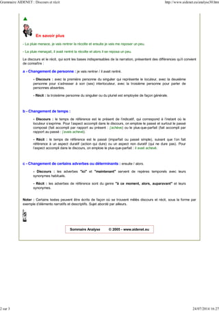 En savoir plus
- La pluie menace, je vais rentrer la récolte et ensuite je vais me reposer un peu.
- La pluie menaçait, il avait rentré la récolte et alors il se reposa un peu.
Le discours et le récit, qui sont les bases indispensables de la narration, présentent des différences qu'il convient
de connaître :
a - Changement de personne : je vais rentrer / il avait rentré.
- Discours : avec la première personne du singulier qui représente le locuteur, avec la deuxième
personne pour s'adresser à son (ses) interlocuteur, avec la troisième personne pour parler de
personnes absentes.
- Récit : la troisième personne du singulier ou du pluriel est employée de façon générale.
b - Changement de temps :
- Discours : le temps de référence est le présent de l'indicatif, qui correspond à l'instant où le
locuteur s'exprime. Pour l'aspect accompli dans le discours, on emploie le passé et surtout le passé
composé (fait accompli par rapport au présent : j'achève) ou le plus-que-parfait (fait accompli par
rapport au passé : j'avais achevé).
- Récit : le temps de référence est le passé (imparfait ou passé simple), suivant que l'on fait
référence à un aspect duratif (action qui dure) ou un aspect non duratif (qui ne dure pas). Pour
l'aspect accompli dans le discours, on emploie le plus-que-parfait : il avait achevé.
c - Changement de certains adverbes ou déterminants : ensuite / alors.
- Discours : les adverbes "ici" et "maintenant" servent de repères temporels avec leurs
synonymes habituels.
- Récit : les adverbes de référence sont du genre "à ce moment, alors, auparavant" et leurs
synonymes.
Noter : Certains textes peuvent être écrits de façon où se trouvent mêlés discours et récit, sous la forme par
exemple d'éléments narratifs et descriptifs. Sujet abordé par ailleurs.
Sommaire Analyse © 2005 - www.aidenet.eu
Grammaire AIDENET : Discours et récit http://www.aidenet.eu/analyse30.htm
2 sur 3 24/07/2014 16:27
 
