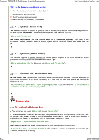 §A31 / b - Le discours rapporté dans un récit
On doit subdiviser ce chapitre en trois sections distinctes :
A - Le style direct (discours direct).
B - Le style indirect (discours indirect).
C - Le style indirect libre (discours indirect libre).
A - Le style direct ( discours direct )
- Le narrateur rapporte les paroles de quelqu'un sans les modifier, tel qu'elles ont effectivement été prononcées.
Un verbe, appelé "introducteur", sert à introduire ces paroles (dire, annoncer, répondre...) :
- Léonce a dit : "Je suis riche."
Les verbes introducteurs, qui font toujours partie de la proposition principale, sont "dire" et ses
équivalents : déclarer, répondre, annoncer, affirmer,signifier, s'écrier, demander, répéter, faire savoir, faire part
de...
B - Le style indirect ( discours indirect )
- Le narrateur rapporte les paroles de quelqu'un, paroles qui sont intégrées à son propre discours ou récit et
présentées dans une proposition subordonnée introduite par "que" :
- Léonce a dit qu'il était riche. (En discours direct : Léonce a dit : "Je suis riche").
C - Le style indirect libre ( discours indirect libre )
Le style indirect libre, comme dans le style indirect simple, consiste pour le narrateur à rapporter les paroles de
quelqu'un en les intégrant à son propre discours ou récit, mais cette fois sans faire appel à une subordonnée
introduite par "que" :
- Ils pensaient tous la même chose. L'équipe ne pouvait pas perdre. (Style indirect normal : Ils pensaient tous la
même chose que l'équipe ne pouvait pas perdre).
En savoir plus
Aa - Le style direct ( discours direct )
À l'oral on marque une pause - Léonce a dit : (pause) "Je suis riche."
À l'écrit le changement de locuteur est marqué par des guillemets (précédés d'un deux-points) ou des tirets (pour
un dialogue, avec retour à la ligne à chaque changement d'interlocuteur). Quant à la ponctuation elle sert à
préciser le ton du discours et ses diverses nuances (interrogation, exclamation, pause...) :
- Brigitte m'a dit : "Je viens dimanche. Oh qu'il me tarde ! ".
Les indications portant sur le lieu et le temps sont considérées du point de vue du narrateur :
- Il m'a assuré ce matin : "Je reviendrai demain". (C'est le narrateur qui apporte les références concernant la date
: "demain" par rapport à "ce matin").
Grammaire AIDENET : Styles (discours) direct et indirect, narration http://www.aidenet.eu/analyse31.htm
2 sur 5 24/07/2014 16:27
 