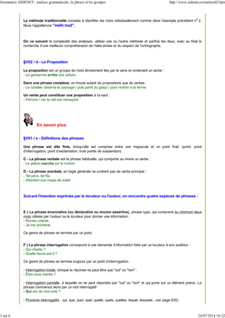 La méthode traditionnelle consiste à identifier les mots individuellement comme dans l'exemple précédent n
o
2.
Nous l'appellerons "méth trad".
On va suivant la complexité des analyses, utiliser une ou l'autre méthode et parfois les deux, avec au final la
recherche d'une meilleure compréhension de l'idée émise et du respect de l'orthographe.
§V02 / d - La Proposition
La proposition est un groupe de mots étroitement liés par le sens et contenant un verbe :
- Le gendarme arrête une voiture.
Dans une phrase complexe, on trouve autant de propositions que de verbes :
- Le cavalier observa le paysage / puis partit au galop / pour rentrer à la ferme.
Un verbe peut constituer une proposition à lui seul :
- Partons / car le ciel est menaçant.
En savoir plus
§V01 / e - Définitions des phrases
Une phrase est dite finie, lorsqu'elle est comprise entre une majuscule et un point final. (point, point
d'interrogation, point d'exclamation, trois points de suspension).
C - La phrase verbale est la phrase habituelle, qui comporte au moins un verbe :
- Le piéton marche sur le trottoir.
D - La phrase averbale, en règle générale ne contient pas de verbe principal :
- Tel père, tel fils.
- Attention aux coups de soleil.
Suivant l'intention exprimée par le locuteur ou l'auteur, on rencontre quatre espèces de phrases :
E ) La phrase énonciative (ou déclarative ou encore assertive), phrase type, qui comprend au minimum deux
mots utilisés par l'auteur ou le locuteur pour donner une information :
- Roméo chante.
- Je me promène.
Ce genre de phrase se termine par un point.
F ) La phrase interrogative correspond à une demande d'information faite par un locuteur à son auditeur :
- Qui chante ?
- Quelle heure est-il ?
Ce genre de phrase se termine toujours par un point d'interrogation.
- Interrogation totale, lorsque la réponse ne peut être que "oui" ou "non" :
- Êtes-vous mariés ?
- Interrogation partielle, à laquelle on ne peut répondre par "oui" ou "non" et qui porte sur un élément précis. La
phrase commence alors par un mot interrogatif :
- Qui est de mon avis ?
- Pronoms interrogatifs : qui, que, quoi, quel, quelle, quels, quelles, lequel, lesquels...voir page 635)
Grammaire AIDENET : analyse grammaticale, la phrase et les groupes http://www.aidenet.eu/analyse02.htm
3 sur 6 24/07/2014 16:22
 