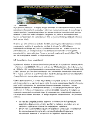 3.1. Définitions
Le pic pétrolier (« Peak Oil » en anglais) désigne le moment où l'extraction mondiale de pétrole
(calculée en millions de barils par jour) aura atteint son niveau maximal avant de connaître par la
suite un déclin dû à l'épuisement progressif des réserves de pétrole contenues dans le sous-sol
terrestre. La production américaine de brut n’augmente plus, selon les données mensuelles
fournies par Washington. Elle a atteint en avril 2018 un maximum historique à 12,123 millions de
barils par jour (Mb/j).
On pense que le Pic pétrolier est probable d’ici 2025, selon l’Agence internationale de l’énergie.
Pour empêcher un déclin de la production mondiale de pétrole d’ici à 2025, l’Agence
internationale de l’énergie (AIE) annonce qu’il faudrait multiplier par 2 ou 3 les extractions de
pétrole de schiste. Les conséquences du « krak de l’approvisionnement » qu’envisage l’AIE
promettent d’être plutôt rudes pour l’Europe et le monde en général. A quand le Réveil ? Car il
faut mettre en place de nouvelles stratégies en Upstream.
3.2. Conventionnel et non conventionnel
La production mondiale de pétrole conventionnel (près des 3/4 de la production totale de pétrole)
« a franchi un pic en 2008 à 69 millions de barils par jour (Mb/j), et a décliné depuis d’un peu plus
de 2,5 Mb/j ». L’AIE a estimé que ce déclin ne sera pas interrompu (cf. World Energy Outlook 2018,
p. 142) ; précisons que cette évolution fatidique a été correctement prédite dès la fin des années
90 : il s’agit ici seulement de la confirmation d’un état de fait. Le risque de resserrement de l’offre
s'impose fortement comme option pour le conventionnel.
Ces trois dernières années, le nombre moyen de nouveaux projets approuvés de production de
pétrole conventionnel ne représente que la moitié du volume nécessaire pour équilibrer le marché
jusqu’en 2025, compte tenu des perspectives de demande des pays émergeants Il est peu
probable que le pétrole de schiste prenne le relais à lui seul. Les projections prévoient déjà un
doublement de l’offre de pétrole de schiste américain d’ici 2025, mais celle-ci devrait plus que
tripler pour compenser le manque persistant de nouveaux projets conventionnels. Le shale Gas
n’étant pas définitivement la solution à ce manque de pétrole conventionnel car c’est plutôt son
antithèse :
• Ce n’est pas une production de réservoirs conventionnels mais plutôt une
exploitation de gisements pétrolier que l’on va mettre en production avec un
déclin très rapide et surtout que l’on ne peut pas « travailler ».
• En fait c’est exactement techniquement le contraire un réservoir conventionnel.
Un gisement conventionnel se gère, se travaille et se bonifie pour une
récupération maximum. C’est le travail de l’ingénieur réservoir avec la
 