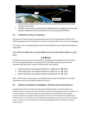 Récupération assistée du pétrole ou EOR (Enhanced Oil Recovery) comme outil
mais qui a des limites
• La NMR n’est pas inclue comme outil de redéploiement stratégique en amont des
activités d’extractions en conventionnel car on ne voit pas grand-chose.
3.3. Le TRE (Taux de Retour Energétique)
On peut dès ce moment parler d’une autre valeur qui est lié au phénomène du Peak Oil. C’est
l’EROI (Energy Return On Investment) et en français on parle du TRE ou taux de retour énergétique
:
On le Résume par une simple équation linéaire qui fait abstraction des variations économiques et
temporelles :
Une Unité de référence du produit N permet de produire X (multiple ou non)
de N
1.N ➔ X.N
On obtient un résultat sans à avoir à prendre en considération les interférences de l’économie.
Pour notre industrie pétrolière nous prenons le baril de pétrole (159 litres) comme valeur
constante de N. Nous allons mesurer l’effritement de notre industrie
• 1baril investi pour sert produire 100 barils en 1900 soit 1.N ➔ 100.N
• 1baril investi pour sert produire 35 barils en 1985 soit 1.N ➔ 35.N
• 1baril investi pour sert produire 20 barils en 2010 soit 1.N ➔ 20.N
Note : On doit mettre à part le moyen orient (golfe) avec les puits faits rapidement et à faible
investissement pour une rentabilité rapide et maximum.
3.4. Analyses économiques et stratégiques « Shale Gas versus conventionnel »
Le shale Gas est en fait un outil de de spéculation financière de par le profil temporel de la
production des puits de gaz de schiste, qui baisse fortement dès la deuxième année et s'épuise en
6 ans en moyenne, alors que la production d'un gisement conventionnel persiste pendant
plusieurs décennies. Les règles fiscales permettent d'amortir l'investissement en totalité dès la
première année, ce qui permet de le rentabiliser très rapidement, après quoi on fore de nouveaux
puits, et ainsi de suite, en profitant de la proximité géographique pour minimiser les coûts de
forage (cluster).
 