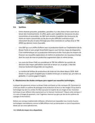 3.6. Synthèse.
- Entre réserves prouvées, probables, possibles il y a des choix à faire avant de se
lancer des investissements. En effet, après avoir exploité les ressources les plus
concentrées et accessibles, les E&P sont amenés à exploiter des ressources de
moins en moins concentrées ou de plus en plus difficiles à extraire et qui
nécessitent de plus en plus d’énergie pour être ramenées en surface d’où le TRE
(EROI) qui devient moins favorable.
- Une E&P qui a un chiffre d’affaire avec sa production basée sur l’exploitation de du
Brown Fields et sans projet Greenfield risque à court termes risque de disparaitre.
C’est mathématique car La production diminuera et elle n’aura plus les moyens de
financer ses nouvelles explorations et mettre en production ses nouveaux champs
dont les couts de mise en production augmentent dans le même temps.
- Les couts du Green Field, en considérant le TRE fait réfléchir les comités de
décisions des majors pétrolières avant de se lancer sur un projet. L’état des
réserves facilement disponible est inquiétant.
- Le nombre de faillites de producteurs de shale est très élevé depuis 2018. Wall
Street n’a plus guère d’appétit pour la dette émise par un secteur qui, pris dans sa
globalité, n’a jamais gagné d’argent.
4. Obsolescence des études sismiques para rapport aux nouvelles technologies.
La plupart des gisements anciens ou Brown Fields sont basés sur des sismiques 2D. Clairement on
a foré puis établi un système de pompage et de production du brut sur des images 2 D qui était la
technologie top dans les années 70. Mais que peut-on espérer de ces images et leur résolution
technique et que reflètent elles exactement sur le réservoir maintenant ? Depuis cette sismique, il
n’y a plus d’images du gisement, c’est l’ingénieur réservoir qui gère par des tas de systèmes de
captages d’informations.
Refaire une sismique traditionnelle (réflexion, réfraction) est impossible mais il existe d’autres
technologies intermédiaires comme la OBN offshore mais qui demandent un cout d’acquisitions
élevés par ses couts opérationnels.
4.1. Echelle de moyen mis a dispositions
 