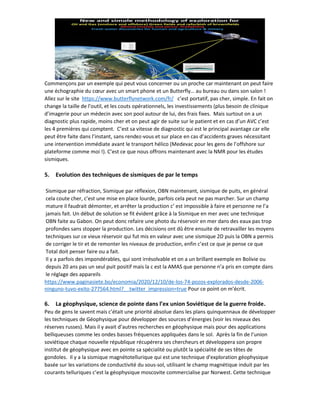 Commençons par un exemple qui peut vous concerner ou un proche car maintenant on peut faire
une échographie du cœur avec un smart phone et un Butterfly… au bureau ou dans son salon !
Allez sur le site https://www.butterflynetwork.com/fr/ c’est portatif, pas cher, simple. En fait on
change la taille de l’outil, et les couts opérationnels, les investissements (plus besoin de clinique
d’imagerie pour un médecin avec son pool autour de lui, des frais fixes. Mais surtout on a un
diagnostic plus rapide, moins cher et on peut agir de suite sur le patient et en cas d’un AVC c’est
les 4 premières qui comptent. C’est sa vitesse de diagnostic qui est le principal avantage car elle
peut être faite dans l’instant, sans rendez-vous et sur place en cas d’accidents graves nécessitant
une intervention immédiate avant le transport hélico (Medevac pour les gens de l’offshore sur
plateforme comme moi !). C’est ce que nous offrons maintenant avec la NMR pour les études
sismiques.
5. Evolution des techniques de sismiques de par le temps
Sismique par réfraction, Sismique par réflexion, OBN maintenant, sismique de puits, en général
cela coute cher, c’est une mise en place lourde, parfois cela peut ne pas marcher. Sur un champ
mature il faudrait démonter, et arrêter la production c‘ est impossible à faire et personne ne l’a
jamais fait. Un début de solution se fit évident grâce à la Sismique en mer avec une technique
OBN faite au Gabon. On peut donc refaire une photo du réservoir en mer dans des eaux pas trop
profondes sans stopper la production. Les décisions ont dû être ensuite de retravailler les moyens
techniques sur ce vieux réservoir qui fut mis en valeur avec une sismique 2D puis la OBN a permis
de corriger le tir et de remonter les niveaux de production, enfin c’est ce que je pense ce que
Total doit penser faire ou a fait.
Il y a parfois des impondérables, qui sont irrésolvable et on a un brillant exemple en Bolivie ou
depuis 20 ans pas un seul puit positif mais la c est la AMAS que personne n’a pris en compte dans
le réglage des appareils
https://www.paginasiete.bo/economia/2020/12/10/de-los-74-pozos-explorados-desde-2006-
ninguno-tuvo-exito-277564.html?__twitter_impression=true Pour ce point on m’écrit.
6. La géophysique, science de pointe dans l’ex union Soviétique de la guerre froide.
Peu de gens le savent mais c’était une priorité absolue dans les plans quinquennaux de développer
les techniques de Géophysique pour développer des sources d’énergies (voir les niveaux des
réserves russes). Mais il y avait d’autres recherches en géophysique mais pour des applications
belliqueuses comme les ondes basses fréquences appliquées dans le sol. Après la fin de l’union
soviétique chaque nouvelle république récupérera ses chercheurs et développera son propre
institut de géophysique avec en pointe sa spécialité ou plutôt la spécialité de ses têtes de
gondoles. Il y a la sismique magnétotellurique qui est une technique d'exploration géophysique
basée sur les variations de conductivité du sous-sol, utilisant le champ magnétique induit par les
courants telluriques c’est la géophysique moscovite commercialise par Norwest. Cette technique
 