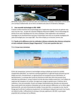 demande un gros effort sur le terrain avec une mobilisation d’équipes importantes comme dans
une sismique traditionnelle. On en fait ici en Bolivie avec dans le JV Norwest / Bolpegas.
7. Une nouvelle technologie la RSS- NMR
Il existe la même évolution de la technologie pour l’exploration des réservoirs du pétrole mais
aussi ceux de l’eau. Je parle de la Nuclear Magnetic Résonance (NMR). C’est la technologie de
pointe d’une autre république de l’ex union soviétique. Cette application a de nombreux
avantages et est révolutionnaire tant pour la technique mais aussi sur la portée stratégique de
cette technologie pour une major E&P. Pour faire simple on va résumer comme cela
7.1."Quelle est la différence entre les méthodes à distance existantes dans diverses entreprises
et notre méthode à distance (Stage1 Diagnostics)” ? C’est votre question bien sûr !
7.1.1. Ce que vous connaissez
À titre de comparaison, prenons la technologie sismique utilisée par toutes les sociétés
d'exploration pétrolière. Les machines sismiques génèrent un signal de haute puissance qui est
dirigé sous terre. Premièrement, ce signal puissant ne transporte aucune information, et
deuxièmement, il se dissipe dans toutes les directions et doit donc être très puissant pour
atteindre les profondeurs. Lorsqu'il atteint la limite des deux médias souterrains, il est réfléchi et
capté par des récepteurs en surface. (Le signal sans visage ne pénètre pas à l'intérieur de la
substance, c'est une anomalie). Et puis une longue interprétation des données est nécessaire.
Nous avons parlé à de nombreux interprètes qui ont des opinions différentes sur le même objet.
Autrement dit, une sorte d'anomalie est révélée. Ce qui peut être un acompte ou non. Seul le
forage peut confirmer la présence du gisement. Les statistiques indiquent que seuls 3 ou 4 puits
ont atteint la cible. L'efficacité de la sismique n'est pas supérieure à 30-35%. La principale
propriété de la sismique est la réflexion.
 