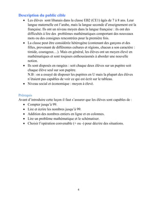 4
Description du public cible
 Les élèves sont libanais dans la classe EB2 (CE1) âgés de 7 à 8 ans. Leur
langue maternelle est l’arabe, mais la langue seconde d’enseignement est la
française. Ils ont un niveau moyen dans la langue française : ils ont des
difficultés à lire des problèmes mathématiques comportant des nouveaux
mots ou des consignes rencontrées pour la première fois.
 La classe peut être considérée hétérogène (contenant des garçons et des
filles, provenant de différentes cultures et régions, chacun a son caractère :
timide, courageux…). Mais en général, les élèves ont un moyen élevé en
mathématiques et sont toujours enthousiasmés à aborder une nouvelle
notion.
 Ils sont disposés en rangées : soit chaque deux élèves sur un pupitre soit
chaque élève seul sur son pupitre.
N.B : on a essayé de disposer les pupitres en U mais la plupart des élèves
n’étaient pas capables de voir ce qui est écrit sur le tableau.
 Niveau social et économique : moyen à élevé.
Prérequis
Avant d’introduire cette leçon il faut s’assurer que les élèves sont capables de :
 Compter jusqu’à 99.
 Lire et écrire les nombres jusqu’à 99.
 Addition des nombres entiers en ligne et en colonnes.
 Lire un problème mathématique et le schématiser.
 Choisir l’opération convenable (+ ou -) pour décrire des situations.
 