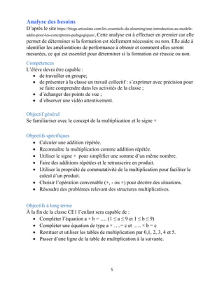 5
Analyse des besoins
D’après le site https://blogs.articulate.com/les-essentiels-du-elearning/une-introduction-au-modele-
addie-pour-les-concepteurs-pedagogiques/, Cette analyse est à effectuer en premier car elle
permet de déterminer si la formation est réellement nécessaire ou non. Elle aide à
identifier les améliorations de performance à obtenir et comment elles seront
mesurées, ce qui est essentiel pour déterminer si la formation est réussie ou non.
Compétences
L’élève devra être capable :
 de travailler en groupe;
 de présenter à la classe un travail collectif : s’exprimer avec précision pour
se faire comprendre dans les activités de la classe ;
 d’échanger des points de vue ;
 d’observer une vidéo attentivement.
Objectif général
Se familiariser avec le concept de la multiplication et le signe ×
Objectifs spécifiques
 Calculer une addition répétée.
 Reconnaître la multiplication comme addition répétée.
 Utiliser le signe × pour simplifier une somme d’un même nombre.
 Faire des additions répétées et le retranscrire en produit.
 Utiliser la propriété de commutativité de la multiplication pour faciliter le
calcul d’un produit.
 Choisir l’opération convenable (+, - ou ×) pour décrire des situations.
 Résoudre des problèmes relevant des structures multiplicatives.
Objectifs à long terme
À la fin de la classe CE1 l’enfant sera capable de :
 Compléter l’équation a × b = …. (1 ≤ a ≤ 9 et 1 ≤ b ≤ 9)
 Compléter une équation de type a × ….= c et …. × b = c
 Restituer et utiliser les tables de multiplication par 0,1, 2, 3, 4 et 5.
 Passer d’une ligne de la table de multiplication à la suivante.
 
