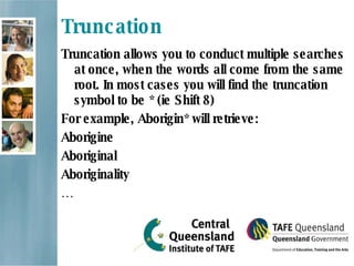 Truncation Truncation allows you to conduct multiple searches at once, when the words all come from the same root. In most cases you will find the truncation symbol to be * (ie Shift 8) For example, Aborigin* will retrieve: Aborigine Aboriginal Aboriginality … 