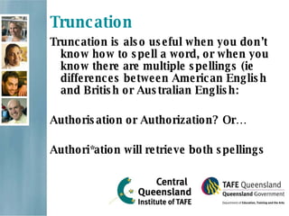 Truncation Truncation is also useful when you don’t know how to spell a word, or when you know there are multiple spellings (ie differences between American English and British or Australian English: Authorisation or Authorization? Or… Authori*ation will retrieve both spellings 
