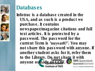 Databases Infotrac is a database created in the USA, and as such is a product we purchase. It contains newspaper/magazine citations and full text articles. It is protected by a password. The password for the current Term is ‘ nuyear07 ’. You may not share this password with anyone. If another student asks for it, refer them to the Library. Do not share it with anyone outside of CQIT. 