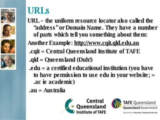 URLs URL – the uniform resource locator also called the “address” or Domain Name. They have a number of parts which tell you something about them:  Another Example:  http://www.cqit.qld.edu.au   .cqit = Central Queensland Institute of TAFE .qld = Queensland (Duh!)   .edu = a certified educational institution (you have to have permission to use edu in your website; = .ac ie academic)   .au = Australia   