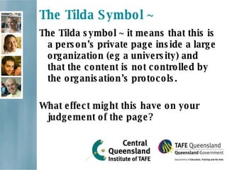 The Tilda Symbol ~ The Tilda symbol ~ it means that this is a person’s private page inside a large organization (eg a university) and that the content is not controlled by the organisation’s protocols. What effect might this have on your judgement of the page? 
