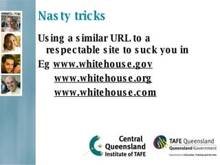 Nasty tricks Using a similar URL to a respectable site to suck you in  Eg  www.whitehouse.gov www.whitehouse.org www.whitehouse.com 