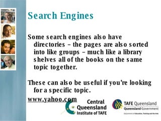 Search Engines Some search engines also have directories – the pages are also sorted into like groups – much like a library shelves all of the books on the same topic together.  These can also be useful if you’re looking for a specific topic.  www.yahoo.com 