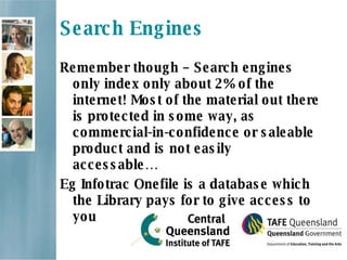 Search Engines Remember though – Search engines only index only about 2% of the internet! Most of the material out there is protected in some way, as commercial-in-confidence or saleable product and is not easily accessable… Eg Infotrac Onefile is a database which the Library pays for to give access to you 