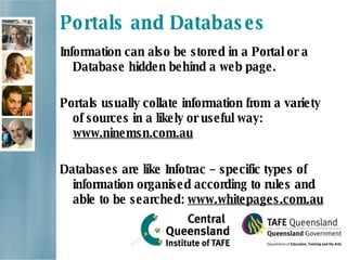 Portals and Databases Information can also be stored in a Portal or a Database hidden behind a web page.   Portals usually collate information from a variety of sources in a likely or useful way:  www.ninemsn.com.au Databases are like Infotrac – specific types of information organised according to rules and able to be searched:  www.whitepages.com.au 