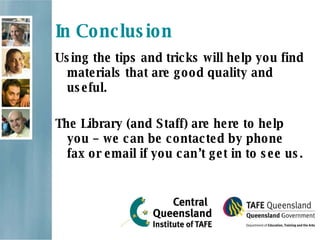 In Conclusion Using the tips and tricks will help you find materials that are good quality and useful. The Library (and Staff) are here to help you – we can be contacted by phone fax or email if you can’t get in to see us. 