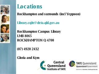 Locations Rockhampton and surrounds (incl Yeppoon) [email_address] Rockhampton Campus Library LMB 8065 ROCKHAMPTON Q 4700  (07) 4920 2432 Gloria and Kym 
