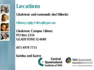 Locations Gladstone and surrounds (incl Biloela) [email_address] Gladstone Campus Library PO Box 1334 GLADSTONE Q 4680  (07) 4970 7711 Katrina and Karen 