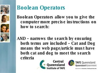 Boolean Operators Boolean Operators allow you to give the computer more precise instructions on how to search: AND  – narrows the search by ensuring both terms are included – Cat and Dog means the web page/article must have both cat and dog to meet the search criteria 