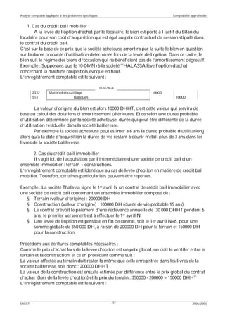 Analyse comptable appliquée à des problèmes spécifiques Comptabilité approfondie
ENCGT - - 2005/200622
1. Cas du crédit bail mobilier :
A la levée de l’option d’achat par le locataire, le bien est porté à l ‘actif du Bilan du
locataire pour son coût d’acquisition qui est égal au prix contractuel de cession stipulé dans
le contrat du crédit bail.
C’est sur la base de ce prix que la société acheteuse amortira par la suite le bien en question
sur la durée probable d’utilisation déterminée lors de la levée de l’option. Dans ce cadre, le
bien suit le régime des biens d ‘occasion qui ne bénéficient pas de l’amortissement dégressif.
Exemple : Supposons que le 10-04/N+6 la société THALASSA lève l’option d’achat
concernant la machine coupe bois évoqué en haut.
L’enregistrement comptable est le suivant :
10-04/N+6
2332 Matériel et outillage 10000
5141 Banques 10000
La valeur d’origine du bien est alors 10000 DHHT, c’est cette valeur qui servira de
base au calcul des dotations d’amortissement ultérieures. Et ce selon une durée probable
d’utilisation déterminée par la société acheteuse, durée qui peut être différente de la durée
d’utilisation résiduelle dans la société bailleresse.
Par exemple la société acheteuse peut estimer à 6 ans la durée probable d’utilisation,j
alors qu’à la date d’acquisition la durée de vie restant à courir n’était plus de 3 ans dans les
livres de la société bailleresse.
2. Cas du crédit bail immobilier
Il s’agit ici, de l’acquisition par l’intermédiaire d’une société de crédit bail d’un
ensemble immobilier : terrain + constructions.
L’enregistrement comptable est identique au cas de levée d’option en matière de crédit bail
mobilier. Toutefois, certaines particularités peuvent être repérées.
Exemple : La société Thalassa signe le 1er avril N un contrat de crédit bail immobilier avec
une société de crédit bail concernant un ensemble immobilier composé de :
§ Terrain (valeur d’origine) : 200000 DH
§ Construction (valeur d’origine) : 100000 DH (durée de vie probable 15 ans).
§ Le contrat prévoit le paiement d’une redevance annuelle de 30 000 DHHT pendant 6
ans, le premier versement est à effectuer le 1er avril N.
§ Une levée de l’option est possible en fin de contrat, soit le 1er avril N+6, pour une
somme globale de 350 000 DH, à raison de 200000 DH pour le terrain et 150000 DH
pour la construction.
Procédons aux écritures comptables nécessaires :
Comme le prix d’achat lors de la levée d’option est un prix global, on doit le ventiler entre le
terrain et la construction, et ce en procédant comme suit :
La valeur affectée au terrain doit rester la même que celle enregistrée dans les livres de la
société bailleresse, soit donc : 200000 DHHT
La valeur de la construction est ensuite estimée par différence entre le prix global du contrat
d’achat (lors de la levée d’option) et le prix du terrain : 350000 - 200000 = 150000 DHHT
L’enregistrement comptable est le suivant :
 