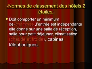 -Normes de classement des hôtels 2-Normes de classement des hôtels 2
étoiles:étoiles:
Doit comporter un minimumDoit comporter un minimum
dede7chambres7chambres ,l’entrée est indépendante,l’entrée est indépendante
elle donne sur une salle de réception,elle donne sur une salle de réception,
salle pour petit déjeuner, climatisationsalle pour petit déjeuner, climatisation
(chaude et froide)(chaude et froide), cabines, cabines
téléphoniques.téléphoniques.
 