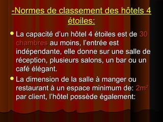 -Normes de classement des hôtels 4-Normes de classement des hôtels 4
étoiles:étoiles:
La capacité d’un hôtel 4 étoiles est deLa capacité d’un hôtel 4 étoiles est de 3030
chambreschambres au moins, l’entrée estau moins, l’entrée est
indépendante, elle donne sur une salle deindépendante, elle donne sur une salle de
réception, plusieurs salons, un bar ou unréception, plusieurs salons, un bar ou un
café élégant.café élégant.
La dimension de la salle à manger ouLa dimension de la salle à manger ou
restaurant à un espace minimum de:restaurant à un espace minimum de: 2m²2m²
par client, l’hôtel possède également:par client, l’hôtel possède également:
 