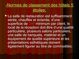 -Normes de classement des hôtels 5-Normes de classement des hôtels 5
étoiles:étoiles:
La salle de restauration est suffisamment
aérée, chauffée et éclairée, d’une
superficie de 2m² minimum par client, le
local de la réception doit être d’une qualité
particulière, plusieurs salons particuliers,
une salle de banquets, matériel et un
équipement de qualité supérieure et les
présentations esthétiques doivent
également figurer au titre de commodités.
 