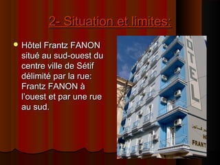 2- Situation et limites:2- Situation et limites:
 Hôtel Frantz FANONHôtel Frantz FANON
situé au sud-ouest dusitué au sud-ouest du
centre ville de Sétifcentre ville de Sétif
délimité par la rue:délimité par la rue:
Frantz FANON àFrantz FANON à
l’ouest et par une ruel’ouest et par une rue
au sud.au sud.
 