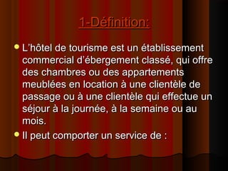 1-Définition:1-Définition:
L’hôtel de tourisme est un établissementL’hôtel de tourisme est un établissement
commercial d’ébergement classé, qui offrecommercial d’ébergement classé, qui offre
des chambres ou des appartementsdes chambres ou des appartements
meublées en location à une clientèle demeublées en location à une clientèle de
passage ou à une clientèle qui effectue unpassage ou à une clientèle qui effectue un
séjour à la journée, à la semaine ou auséjour à la journée, à la semaine ou au
mois.mois.
Il peut comporter un service de :Il peut comporter un service de :
 