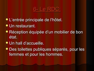 6- Le RDC:6- Le RDC:
L’entrée principale de l’hôtel.L’entrée principale de l’hôtel.
Un restaurant.Un restaurant.
Réception équipée d’un mobilier de bonRéception équipée d’un mobilier de bon
état.état.
Un hall d’accueille.Un hall d’accueille.
Des toilettes publiques séparés, pour lesDes toilettes publiques séparés, pour les
femmes et pour les hommes.femmes et pour les hommes.
 
