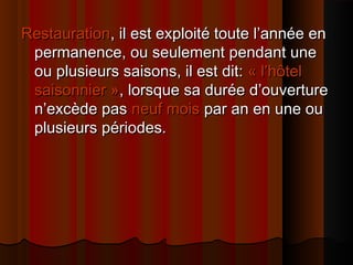 RestaurationRestauration, il est exploité toute l’année en, il est exploité toute l’année en
permanence, ou seulement pendant unepermanence, ou seulement pendant une
ou plusieurs saisons, il est dit:ou plusieurs saisons, il est dit: « l’hôtel« l’hôtel
saisonnier »saisonnier », lorsque sa durée d’ouverture, lorsque sa durée d’ouverture
n’excède pasn’excède pas neuf moisneuf mois par an en une oupar an en une ou
plusieurs périodes.plusieurs périodes.
 