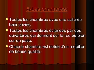 8-Les chambres:8-Les chambres:
Toutes les chambres avec une salle deToutes les chambres avec une salle de
bain privée.bain privée.
Toutes les chambres éclairées par desToutes les chambres éclairées par des
ouvertures qui donnent sur la rue ou bienouvertures qui donnent sur la rue ou bien
sur un patio.sur un patio.
Chaque chambre est dotée d’un mobilierChaque chambre est dotée d’un mobilier
de bonne qualité.de bonne qualité.
 
