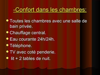 -Confort dans les chambres:-Confort dans les chambres:
Toutes les chambres avec une salle deToutes les chambres avec une salle de
bain privée.bain privée.
Chauffage central.Chauffage central.
Eau courante 24h/24h.Eau courante 24h/24h.
Téléphone.Téléphone.
TV avec coté penderie.TV avec coté penderie.
 lit + 2 tables de nuit.lit + 2 tables de nuit.
 