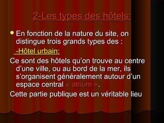 2-Les types des hôtels:2-Les types des hôtels:
En fonction de la nature du site, onEn fonction de la nature du site, on
distingue trois grands types des :distingue trois grands types des :
-Hôtel urbain:-Hôtel urbain:
Ce sont des hôtels qu’on trouve au centreCe sont des hôtels qu’on trouve au centre
d’une ville, ou au bord de la mer, ilsd’une ville, ou au bord de la mer, ils
s’organisent généralement autour d’uns’organisent généralement autour d’un
espace centralespace central « atrium »« atrium »..
Cette partie publique est un véritable lieuCette partie publique est un véritable lieu
 