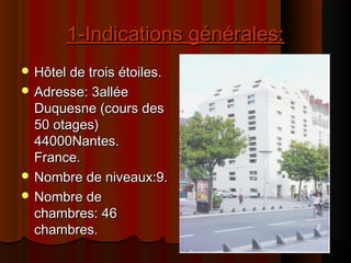 1-Indications générales:1-Indications générales:
 Hôtel de trois étoiles.Hôtel de trois étoiles.
 Adresse: 3alléeAdresse: 3allée
Duquesne (cours desDuquesne (cours des
50 otages)50 otages)
44000Nantes.44000Nantes.
France.France.
 Nombre de niveaux:9.Nombre de niveaux:9.
 Nombre deNombre de
chambres: 46chambres: 46
chambres.chambres.
 