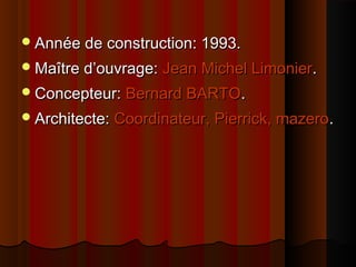Année de construction: 1993.Année de construction: 1993.
Maître d’ouvrage:Maître d’ouvrage: Jean Michel LimonierJean Michel Limonier..
Concepteur:Concepteur: Bernard BARTOBernard BARTO..
Architecte:Architecte: Coordinateur, Pierrick, mazeroCoordinateur, Pierrick, mazero..
 