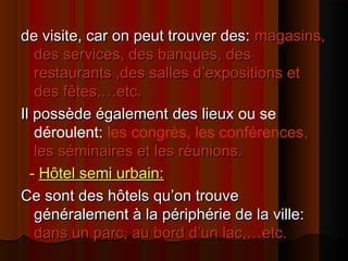 de visite, car on peut trouver des:de visite, car on peut trouver des: magasins,magasins,
des services, des banques, desdes services, des banques, des
restaurants ,des salles d’expositions etrestaurants ,des salles d’expositions et
des fêtes,…etc.des fêtes,…etc.
Il possède égalementIl possède également des lieuxdes lieux ou se
déroulent: les congrès, les conférences,,
les séminaires et les réunions.les séminaires et les réunions.
-- Hôtel semi urbain:Hôtel semi urbain:
Ce sont des hôtels qu’on trouveCe sont des hôtels qu’on trouve
généralement à la périphérie de la ville:généralement à la périphérie de la ville:
dans un parc, au bord d’un lac,…etc.dans un parc, au bord d’un lac,…etc.
 